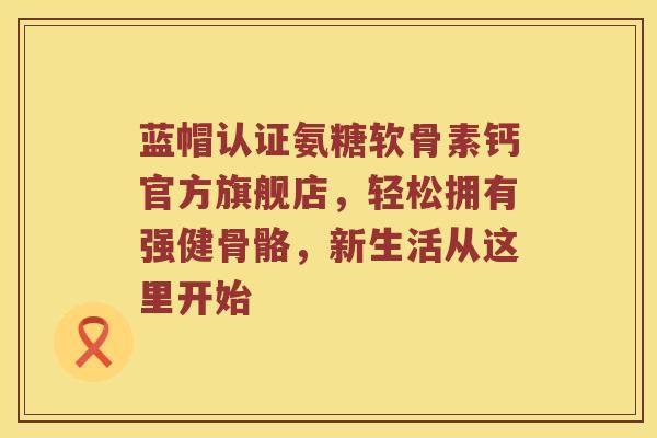 蓝帽认证氨糖软骨素钙官方旗舰店，轻松拥有强健骨骼，新生活从这里开始