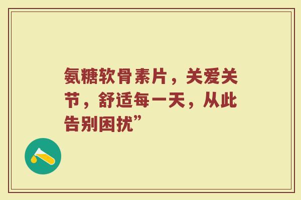 氨糖软骨素片,关爱关节,舒适每一天,从此告别困扰” 氨糖软骨素片,关爱关节,舒适每一天,从此告别困扰”