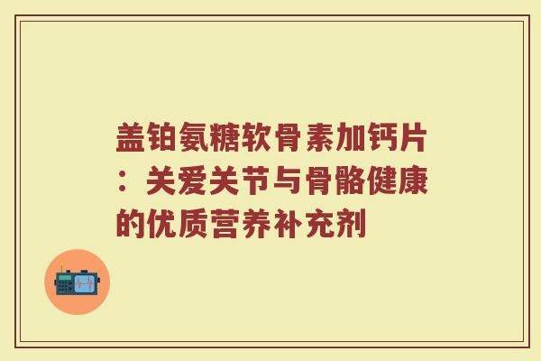 盖铂氨糖软骨素加钙片：关爱关节与骨骼健康的优质营养补充剂