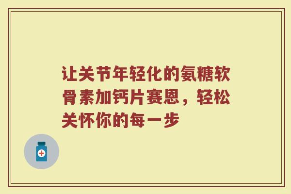 让关节年轻化的氨糖软骨素加钙片赛恩,轻松关怀你的每一步 让关节年轻化的氨糖软骨素加钙片赛恩,轻松关怀你的每一步