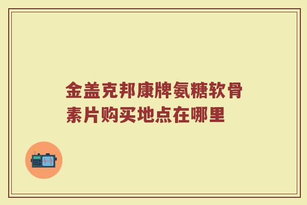 金盖克邦康牌氨糖软骨素片购买地点在哪里 金盖克邦康牌氨糖软骨素片购买地点在哪里
