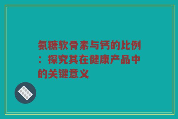 氨糖软骨素与钙的比例：探究其在健康产品中的关键意义