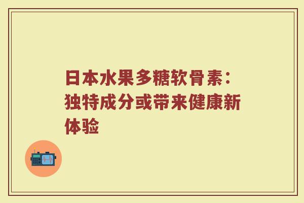 日本水果多糖软骨素:独特成分或带来健康新体验 日本水果多糖软骨素:独特成分或带来健康新体验