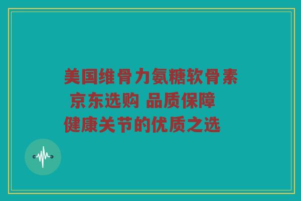 美国维骨力氨糖软骨素 京东选购 品质保障健康关节的优质之选