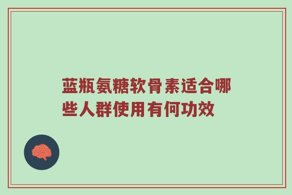蓝瓶氨糖软骨素适合哪些人群使用有何功效 蓝瓶氨糖软骨素适合哪些人群使用有何功效