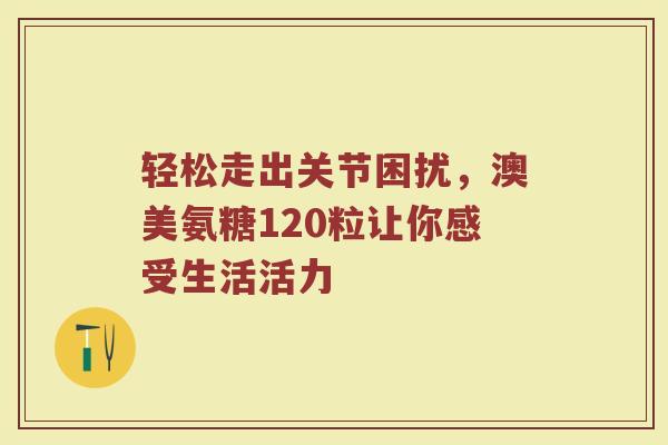 轻松走出关节困扰，澳美氨糖120粒让你感受生活活力
