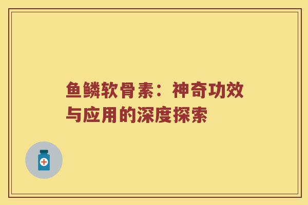 鱼鳞软骨素:神奇功效与应用的深度探索 鱼鳞软骨素:神奇功效与应用的深度探索