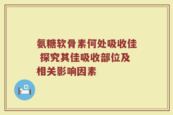 氨糖软骨素何处吸收佳 探究其佳吸收部位及相关影响因素 氨糖软骨素何处吸收佳 探究其佳吸收部位及相关影响因素