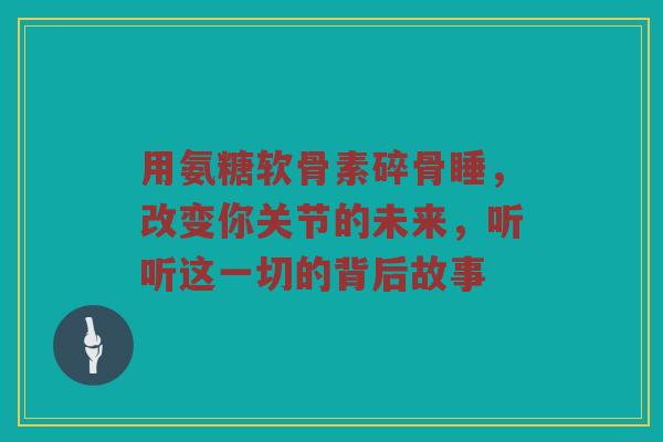 用氨糖软骨素碎骨睡,改变你关节的未来,听听这一切的背后故事 用氨糖软骨素碎骨睡,改变你关节的未来,听听这一切的背后故事