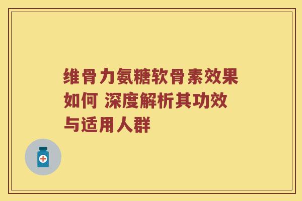 维骨力氨糖软骨素效果如何 深度解析其功效与适用人群 维骨力氨糖软骨素效果如何 深度解析其功效与适用人群
