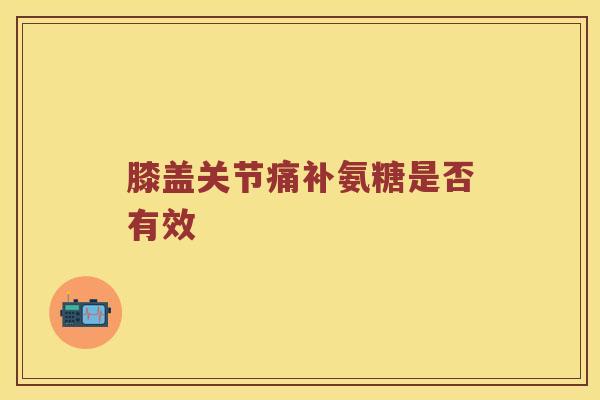 膝盖关节痛补氨糖是否有效 膝盖关节痛补氨糖是否有效