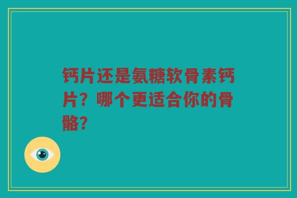 钙片还是氨糖软骨素钙片?哪个更适合你的骨骼? 钙片还是氨糖软骨素钙片?哪个更适合你的骨骼?