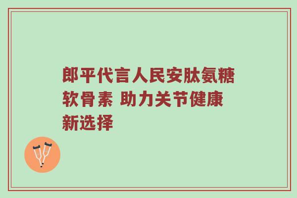 郎平代言人民安肽氨糖软骨素 助力关节健康新选择 郎平代言人民安肽氨糖软骨素 助力关节健康新选择