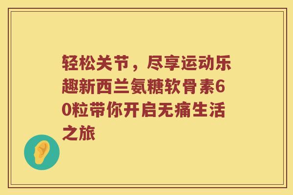 轻松关节,尽享运动乐趣新西兰氨糖软骨素60粒带你开启无痛生活之旅 轻松关节,尽享运动乐趣新西兰氨糖软骨素60粒带你开启无痛生活之旅