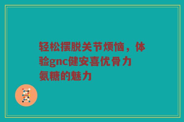 轻松摆脱关节烦恼，体验gnc健安喜优骨力氨糖的魅力