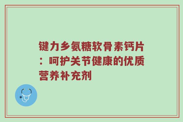 键力乡氨糖软骨素钙片：呵护关节健康的优质营养补充剂