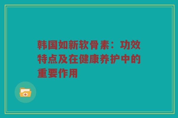 韩国如新软骨素:功效特点及在健康养护中的重要作用 韩国如新软骨素:功效特点及在健康养护中的重要作用