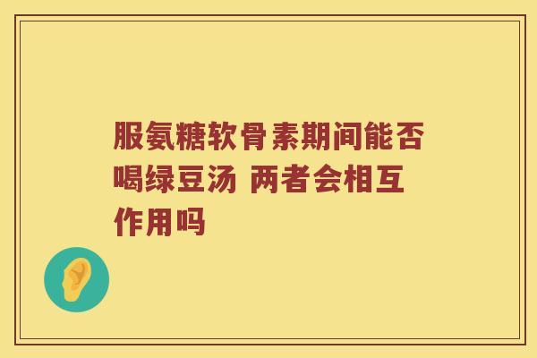 服氨糖软骨素期间能否喝绿豆汤 两者会相互作用吗 服氨糖软骨素期间能否喝绿豆汤 两者会相互作用吗