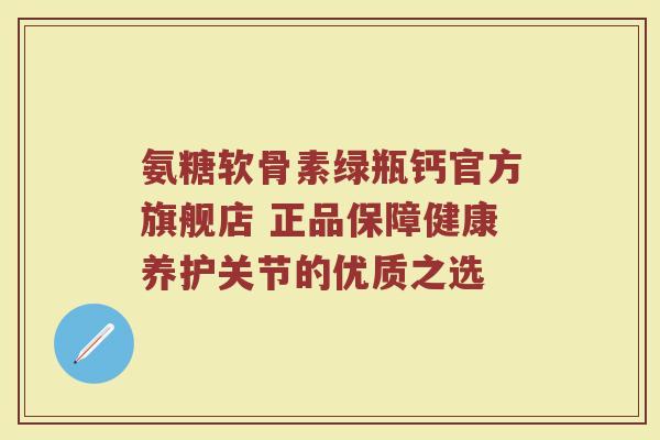 氨糖软骨素绿瓶钙官方旗舰店 正品保障健康养护关节的优质之选