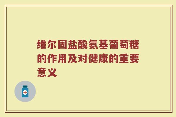 维尔固盐酸氨基葡萄糖的作用及对健康的重要意义 维尔固盐酸氨基葡萄糖的作用及对健康的重要意义
