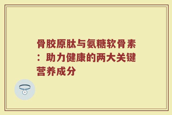 骨胶原肽与氨糖软骨素：助力健康的两大关键营养成分