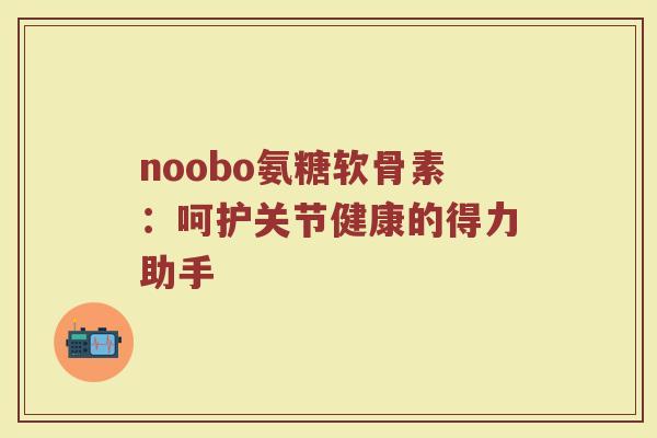 noobo氨糖软骨素:呵护关节健康的得力助手 noobo氨糖软骨素:呵护关节健康的得力助手