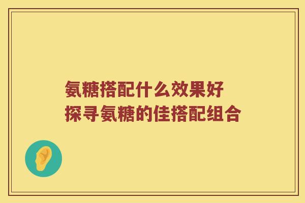 氨糖搭配什么效果好 探寻氨糖的佳搭配组合 氨糖搭配什么效果好 探寻氨糖的佳搭配组合