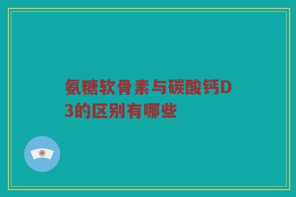 氨糖软骨素与碳酸钙D3的区别有哪些