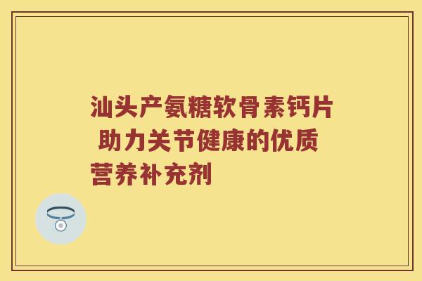 汕头产氨糖软骨素钙片 助力关节健康的优质营养补充剂