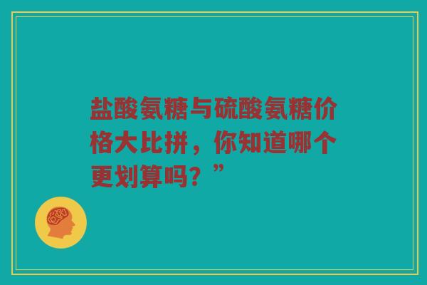 盐酸氨糖与硫酸氨糖价格大比拼，你知道哪个更划算吗？”