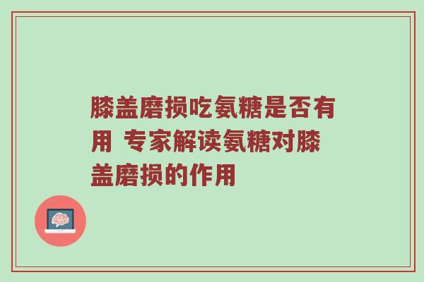 膝盖磨损吃氨糖是否有用 专家解读氨糖对膝盖磨损的作用