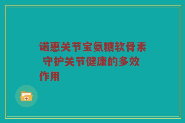 诺惠关节宝氨糖软骨素 守护关节健康的多效作用 诺惠关节宝氨糖软骨素 守护关节健康的多效作用