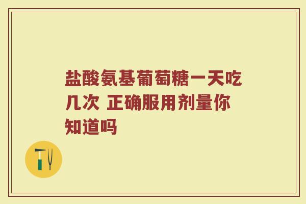 盐酸氨基葡萄糖一天吃几次 正确服用剂量你知道吗 盐酸氨基葡萄糖一天吃几次 正确服用剂量你知道吗