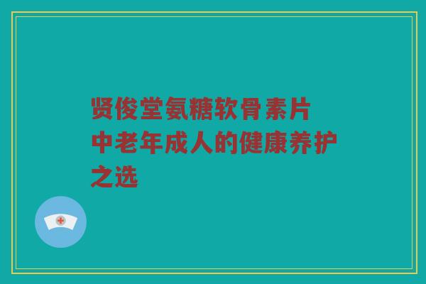 贤俊堂氨糖软骨素片 中老年成人的健康养护之选 贤俊堂氨糖软骨素片 中老年成人的健康养护之选