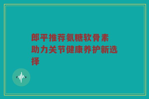 郎平推荐氨糖软骨素 助力关节健康养护新选择 郎平推荐氨糖软骨素 助力关节健康养护新选择