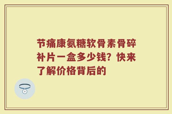 节痛康氨糖软骨素骨碎补片一盒多少钱?快来了解价格背后的 节痛康氨糖软骨素骨碎补片一盒多少钱?快来了解价格背后的