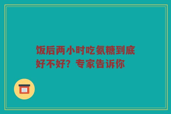 饭后两小时吃氨糖到底好不好？专家告诉你