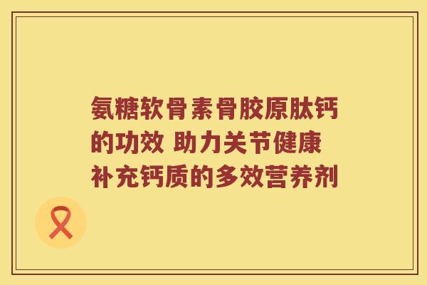 氨糖软骨素骨胶原肽钙的功效 助力关节健康补充钙质的多效营养剂