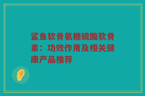 鲨鱼软骨氨糖硫酸软骨素:功效作用及相关健康产品推荐 鲨鱼软骨氨糖硫酸软骨素:功效作用及相关健康产品推荐