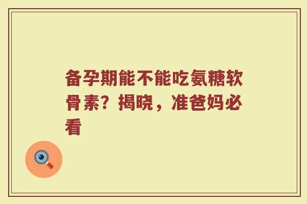 备孕期能不能吃氨糖软骨素？揭晓，准爸妈必看