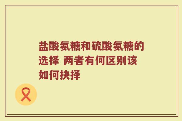 盐酸氨糖和硫酸氨糖的选择 两者有何区别该如何抉择 盐酸氨糖和硫酸氨糖的选择 两者有何区别该如何抉择