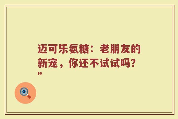 迈可乐氨糖:老朋友的新宠,你还不试试吗?” 迈可乐氨糖:老朋友的新宠,你还不试试吗?”