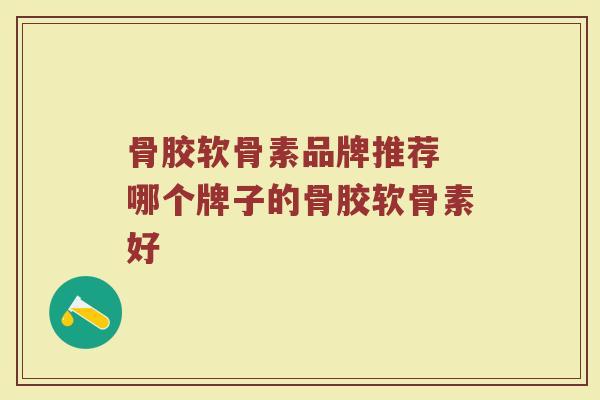骨胶软骨素品牌推荐 哪个牌子的骨胶软骨素好