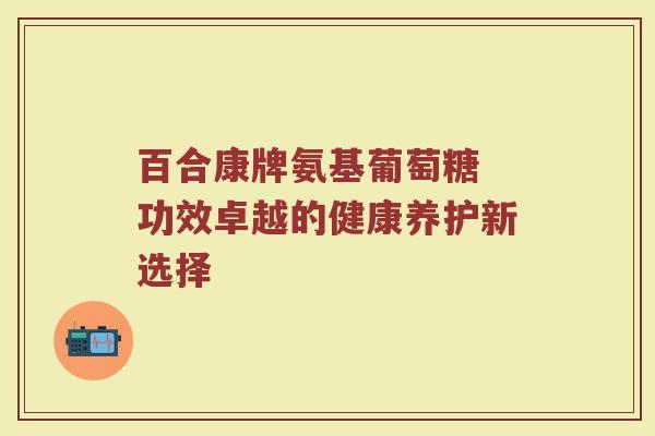 百合康牌氨基葡萄糖 功效卓越的健康养护新选择 百合康牌氨基葡萄糖 功效卓越的健康养护新选择
