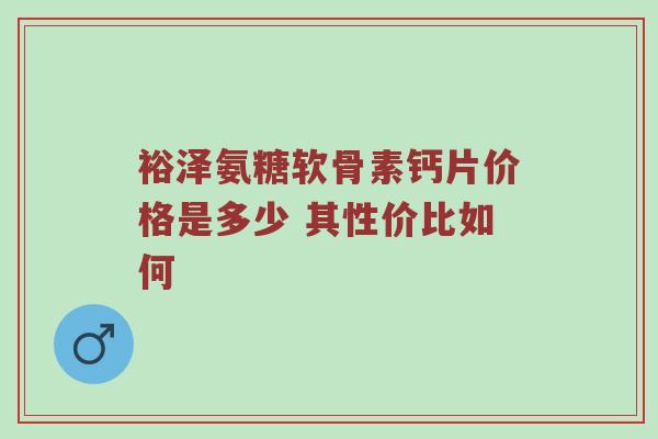 裕泽氨糖软骨素钙片价格是多少 其性价比如何 裕泽氨糖软骨素钙片价格是多少 其性价比如何