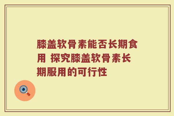 膝盖软骨素能否长期食用 探究膝盖软骨素长期服用的可行性