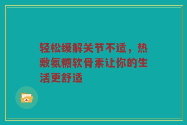 轻松缓解关节不适,热敷氨糖软骨素让你的生活更舒适 轻松缓解关节不适,热敷氨糖软骨素让你的生活更舒适