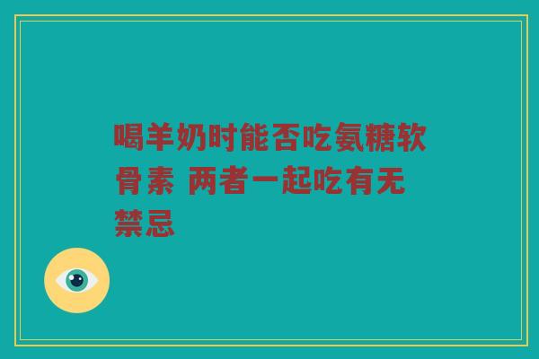 喝羊奶时能否吃氨糖软骨素 两者一起吃有无禁忌 喝羊奶时能否吃氨糖软骨素 两者一起吃有无禁忌
