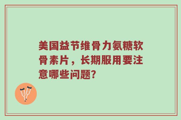 美国益节维骨力氨糖软骨素片，长期服用要注意哪些问题？