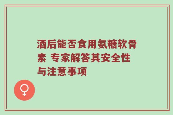 酒后能否食用氨糖软骨素 专家解答其安全性与注意事项 酒后能否食用氨糖软骨素 专家解答其安全性与注意事项